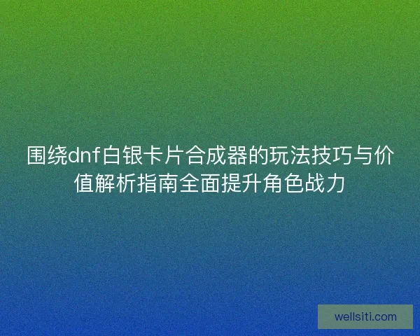 围绕dnf白银卡片合成器的玩法技巧与价值解析指南全面提升角色战力